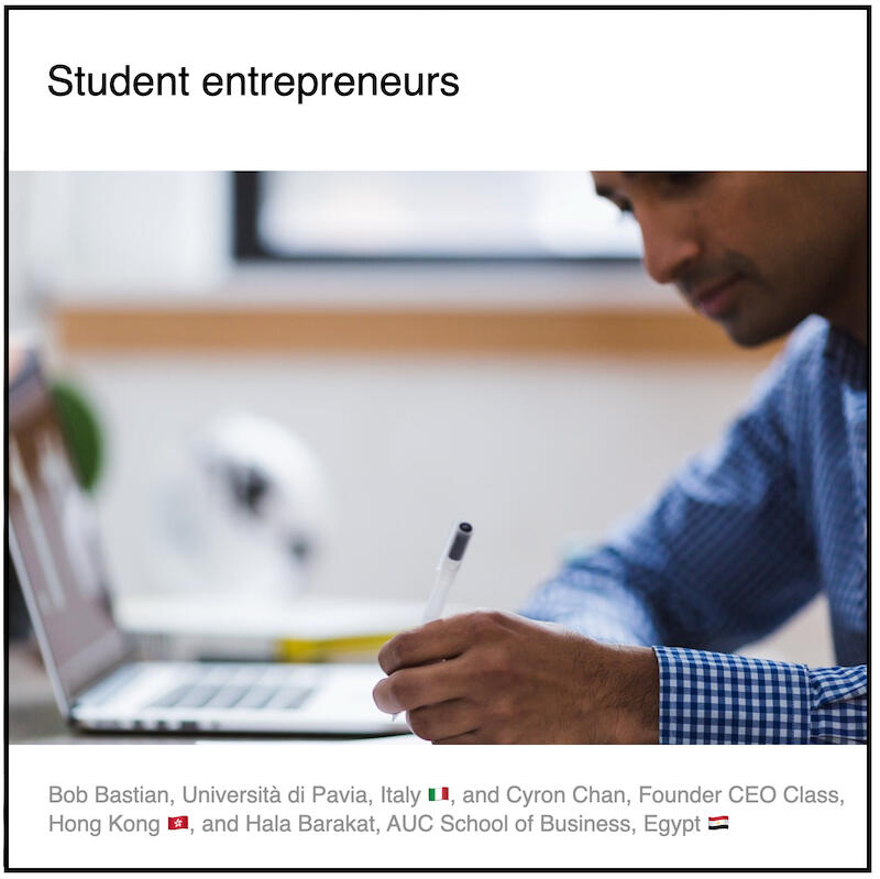 Express 4(3) Bob Bastian, Cyron Chan, Hala Barakat and Paul Coyleæ Download PDF: Student entrepreneurs by Bob Bastian (Università di Pavia, Italy 🇮🇹) and Cyron Chan (CEO Class, Hong Kong) and Hala Barakat (AUC School of Business, Egypt) and Paul Coyle (Entrepreneurial Mindset Network, France).